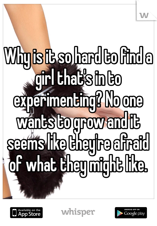 Why is it so hard to find a girl that's in to experimenting? No one wants to grow and it seems like they're afraid of what they might like. 