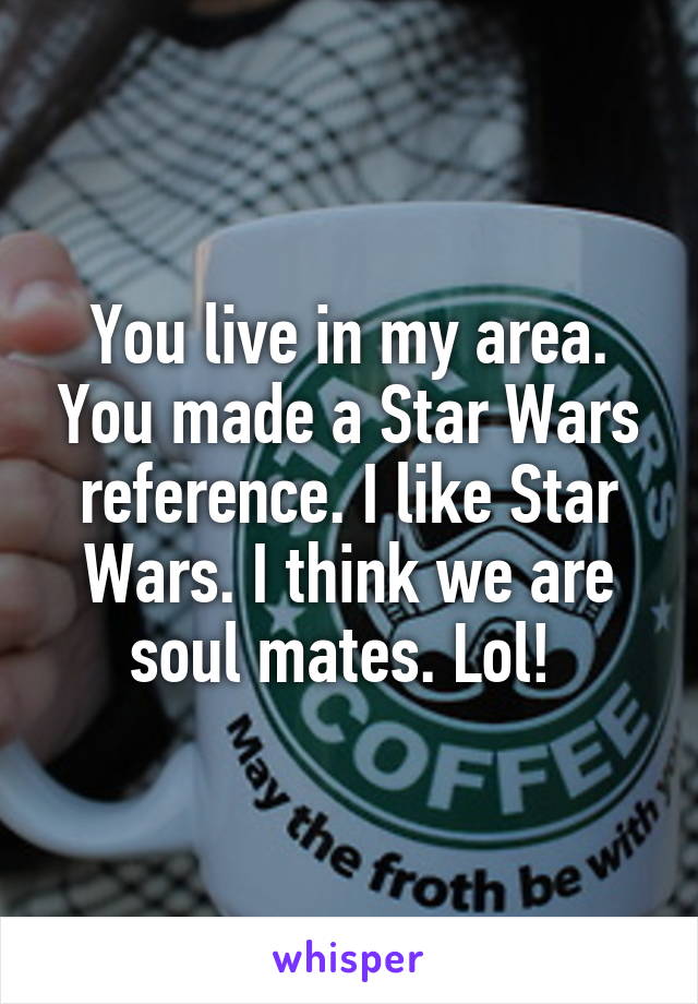You live in my area. You made a Star Wars reference. I like Star Wars. I think we are soul mates. Lol! 