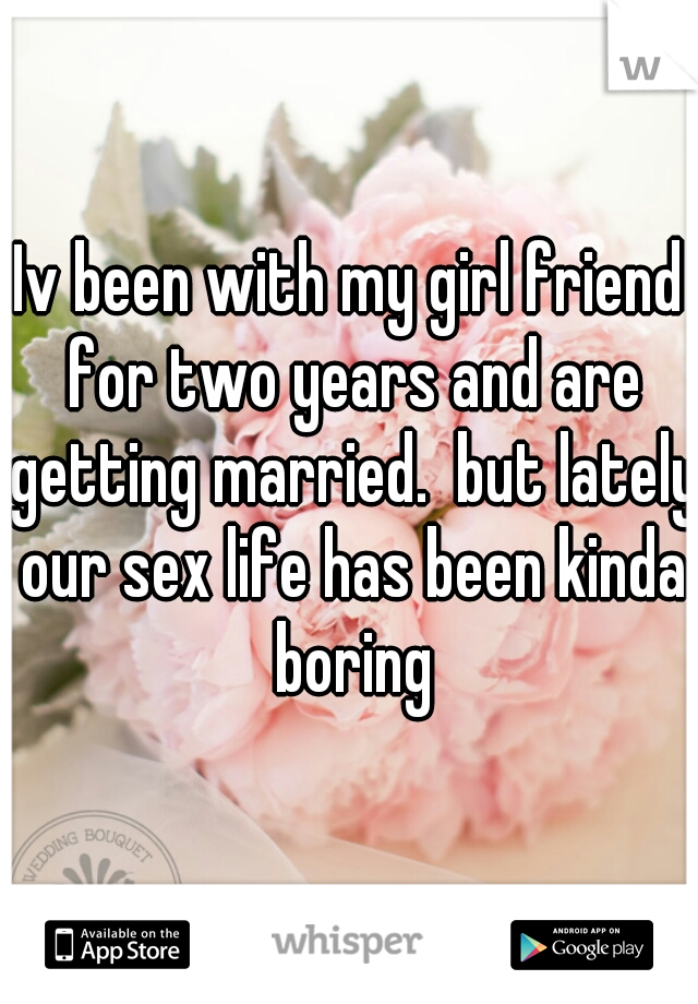 Iv been with my girl friend for two years and are getting married.  but lately our sex life has been kinda boring