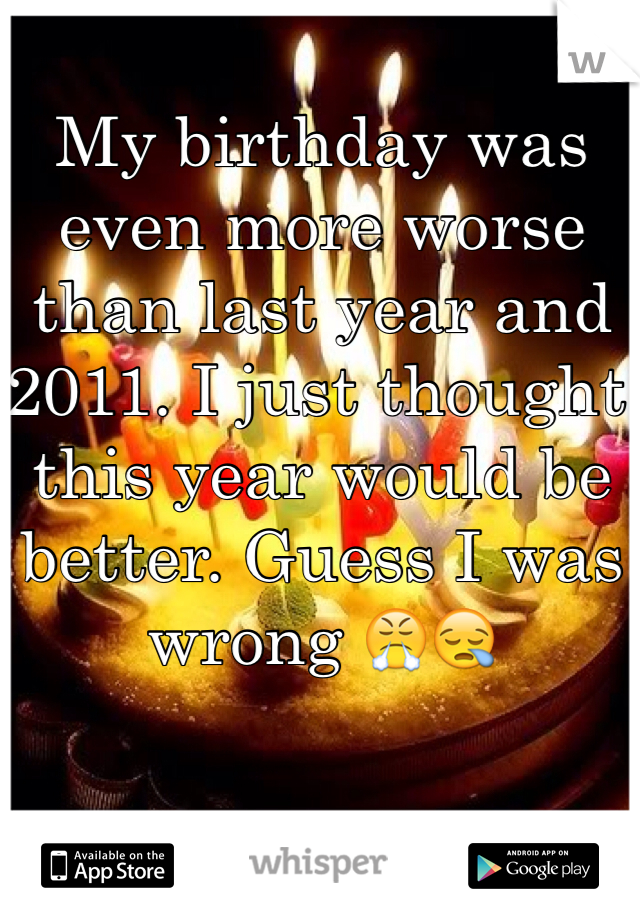 My birthday was even more worse than last year and 2011. I just thought this year would be better. Guess I was wrong ðŸ˜¤ðŸ˜ª
