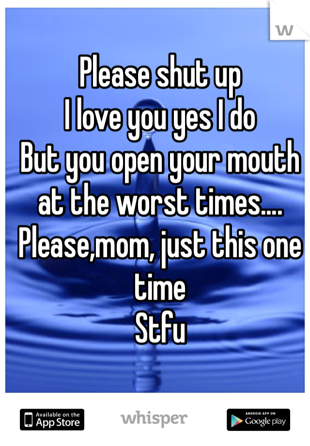 Please shut up
I love you yes I do
But you open your mouth at the worst times....
Please,mom, just this one time
Stfu