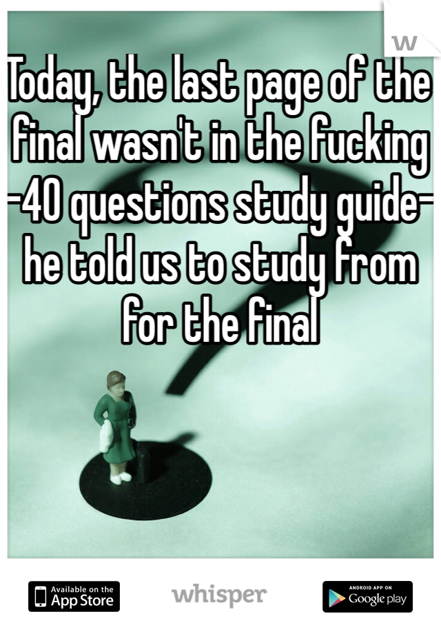 Today, the last page of the final wasn't in the fucking -40 questions study guide- he told us to study from for the final