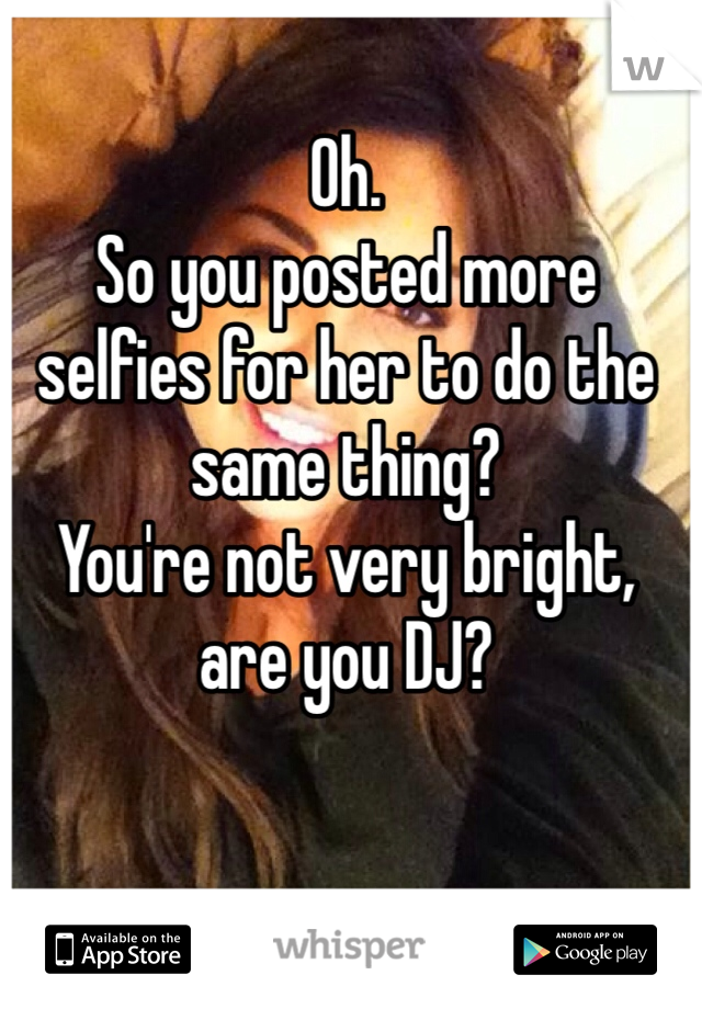 Oh. 
So you posted more selfies for her to do the same thing?
You're not very bright, are you DJ?