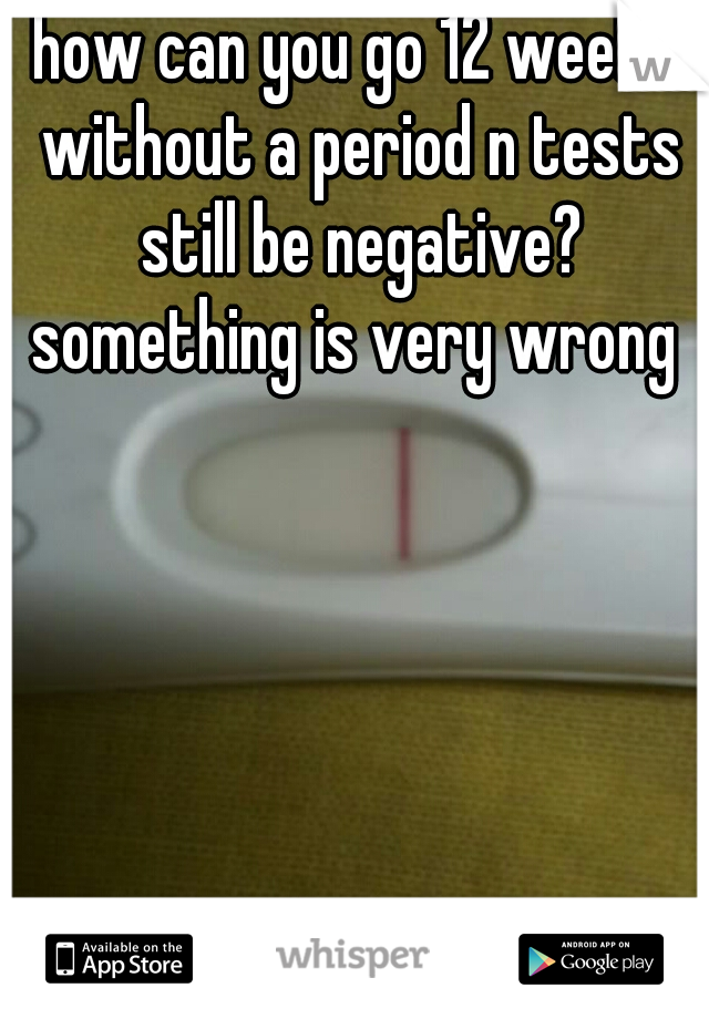 how can you go 12 weeks without a period n tests still be negative? something is very wrong 