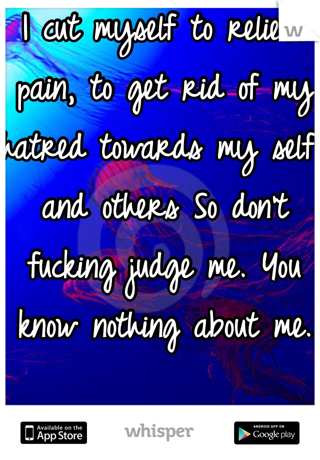 I cut myself to relieve pain, to get rid of my hatred towards my self and others So don't fucking judge me. You know nothing about me. 