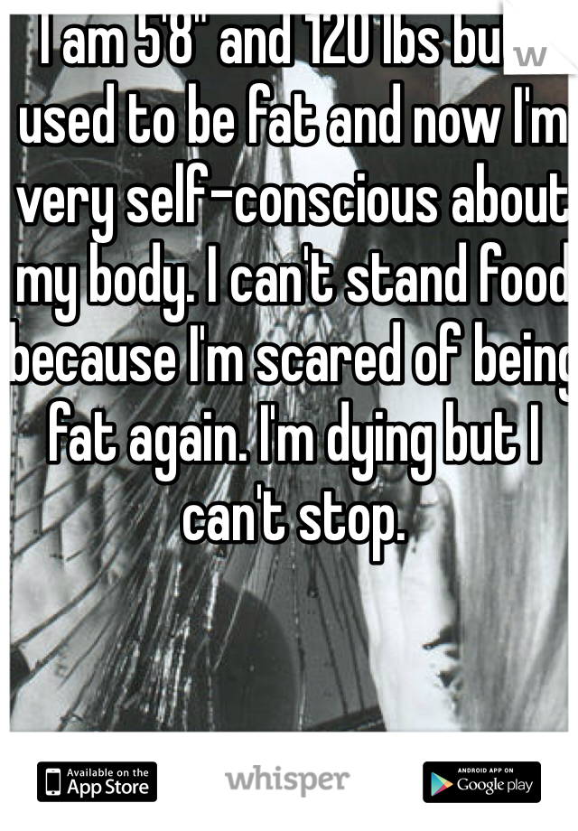 I am 5'8" and 120 lbs but I used to be fat and now I'm very self-conscious about my body. I can't stand food because I'm scared of being fat again. I'm dying but I can't stop. 
