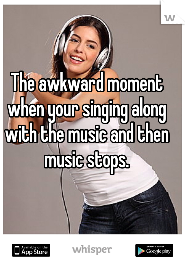 The awkward moment when your singing along with the music and then music stops.
