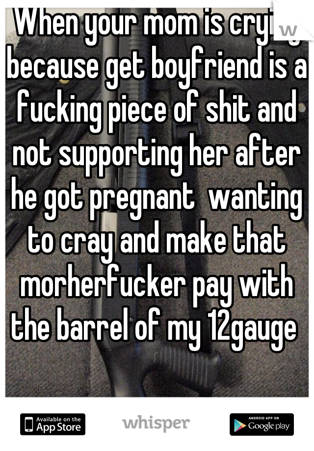 When your mom is crying because get boyfriend is a fucking piece of shit and not supporting her after he got pregnant  wanting to cray and make that morherfucker pay with the barrel of my 12gauge 