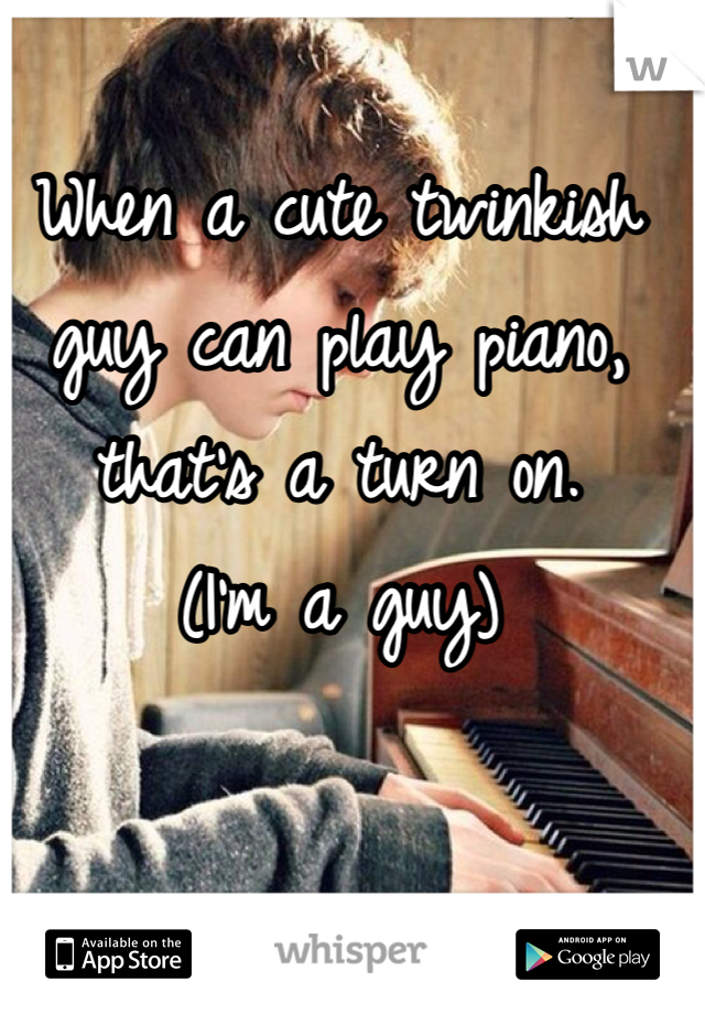 When a cute twinkish guy can play piano, that's a turn on. 
(I'm a guy)