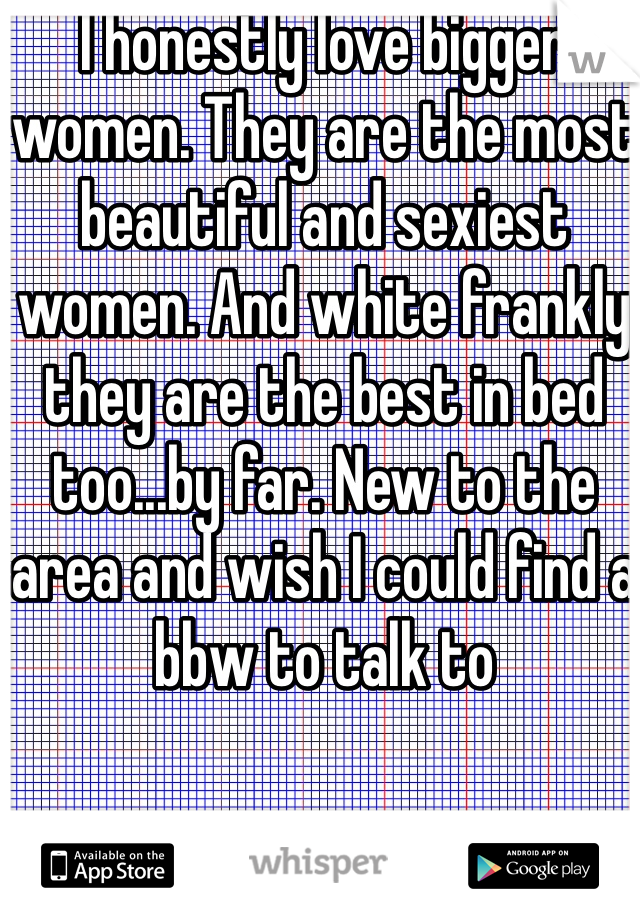 I honestly love bigger women. They are the most beautiful and sexiest women. And white frankly they are the best in bed too...by far. New to the area and wish I could find a bbw to talk to 