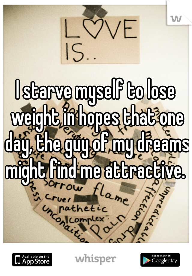 I starve myself to lose weight in hopes that one day, the guy of my dreams might find me attractive. 