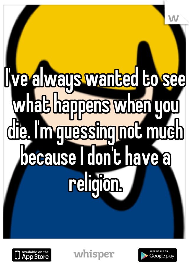 I've always wanted to see what happens when you die. I'm guessing not much because I don't have a religion.