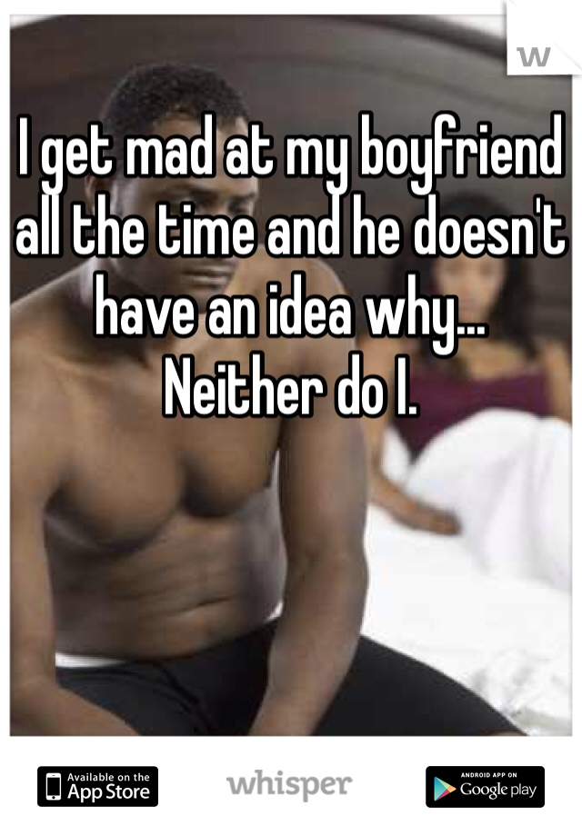 I get mad at my boyfriend all the time and he doesn't have an idea why...
Neither do I. 
