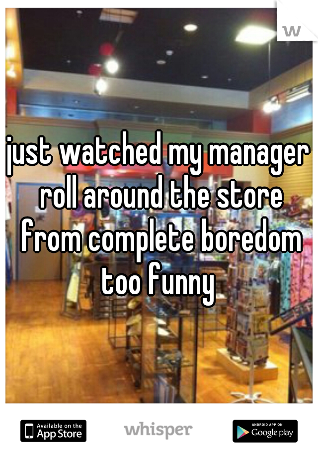 just watched my manager roll around the store from complete boredom too funny 