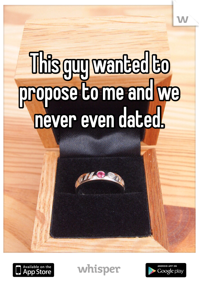 This guy wanted to propose to me and we never even dated. 