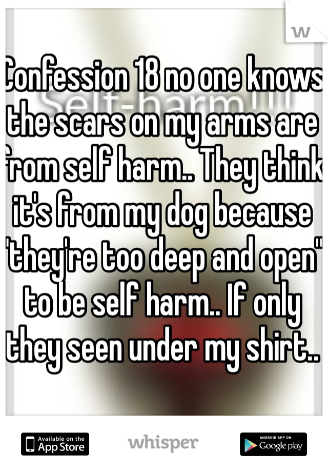 Confession 18 no one knows the scars on my arms are from self harm.. They think it's from my dog because "they're too deep and open" to be self harm.. If only they seen under my shirt..
