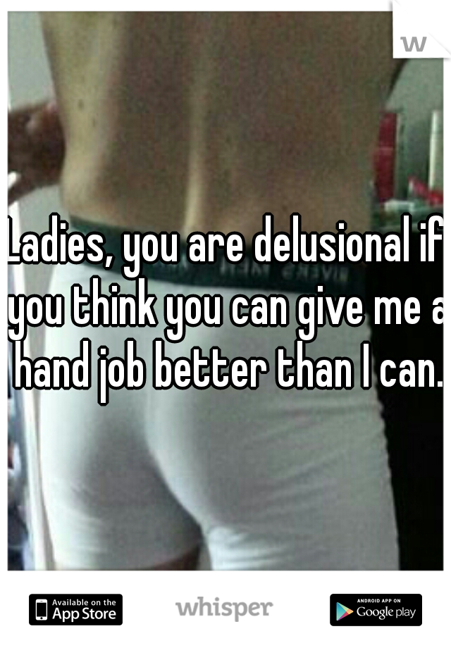Ladies, you are delusional if you think you can give me a hand job better than I can.