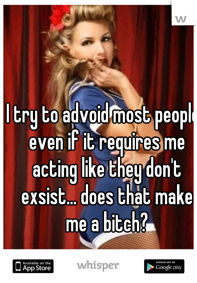 I try to advoid most people  even if it requires me acting like they don't exsist... does that make me a bitch?