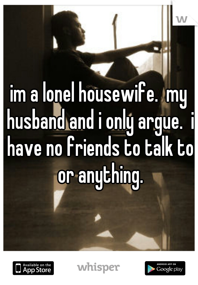 im a lonel housewife.  my husband and i only argue.  i have no friends to talk to or anything.