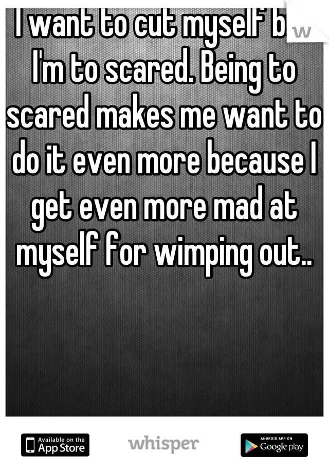I want to cut myself but I'm to scared. Being to scared makes me want to do it even more because I get even more mad at myself for wimping out..