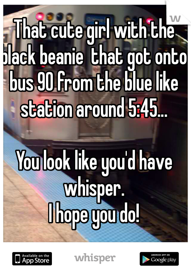 That cute girl with the black beanie  that got onto bus 90 from the blue like station around 5:45...

You look like you'd have whisper.
I hope you do! 