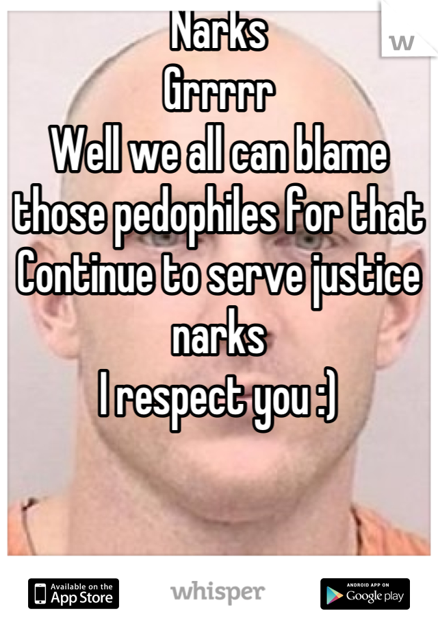 Narks
Grrrrr
Well we all can blame those pedophiles for that 
Continue to serve justice narks
I respect you :)