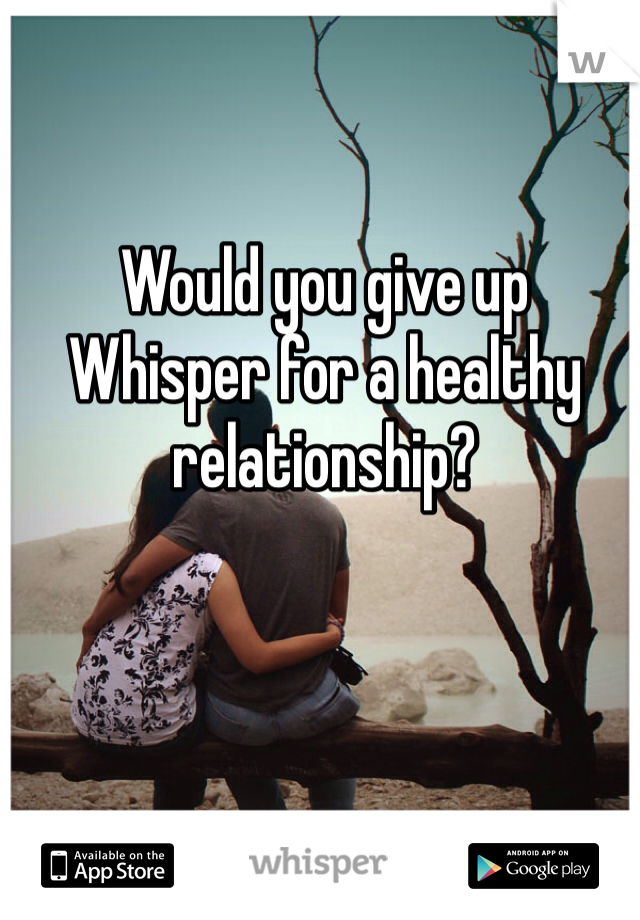 Would you give up
Whisper for a healthy
relationship?