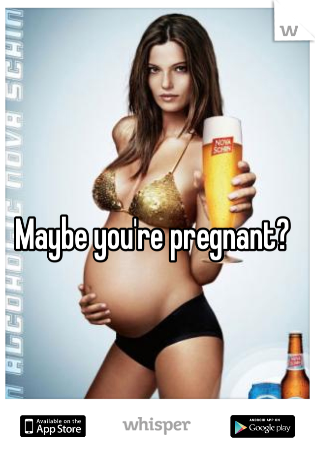 Maybe you're pregnant?