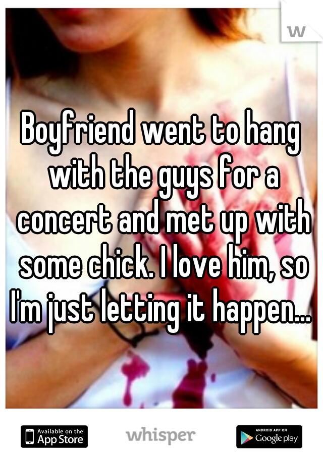 Boyfriend went to hang with the guys for a concert and met up with some chick. I love him, so I'm just letting it happen... 