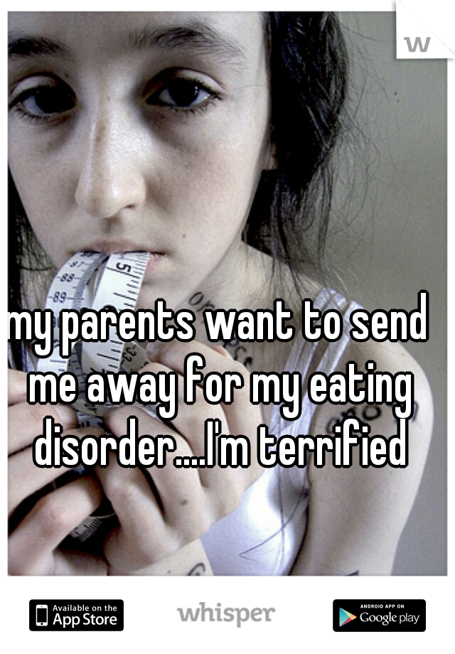 my parents want to send me away for my eating disorder....I'm terrified
