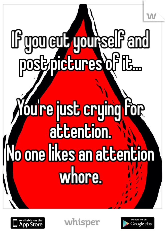 If you cut yourself and post pictures of it...

You're just crying for attention. 
No one likes an attention whore. 