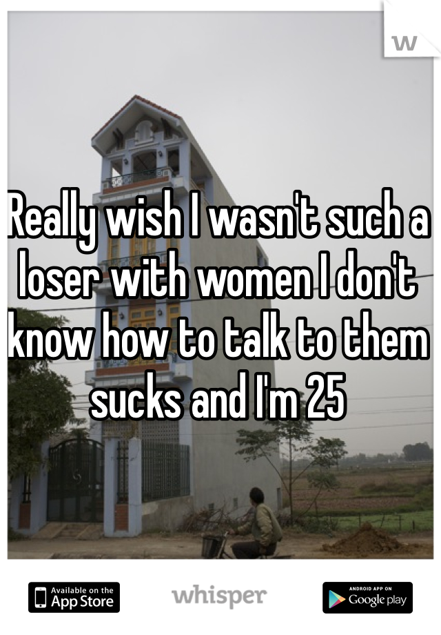 Really wish I wasn't such a loser with women I don't know how to talk to them sucks and I'm 25