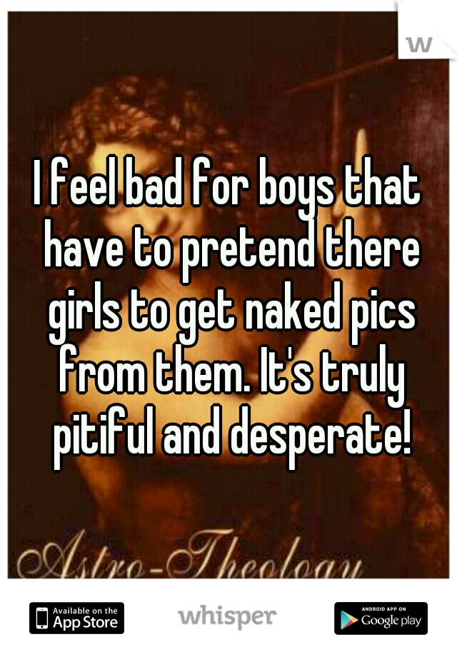 I feel bad for boys that have to pretend there girls to get naked pics from them. It's truly pitiful and desperate!