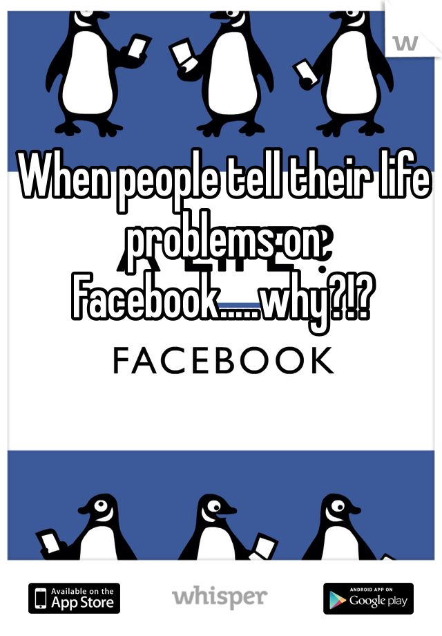 When people tell their life problems on Facebook.....why?!?