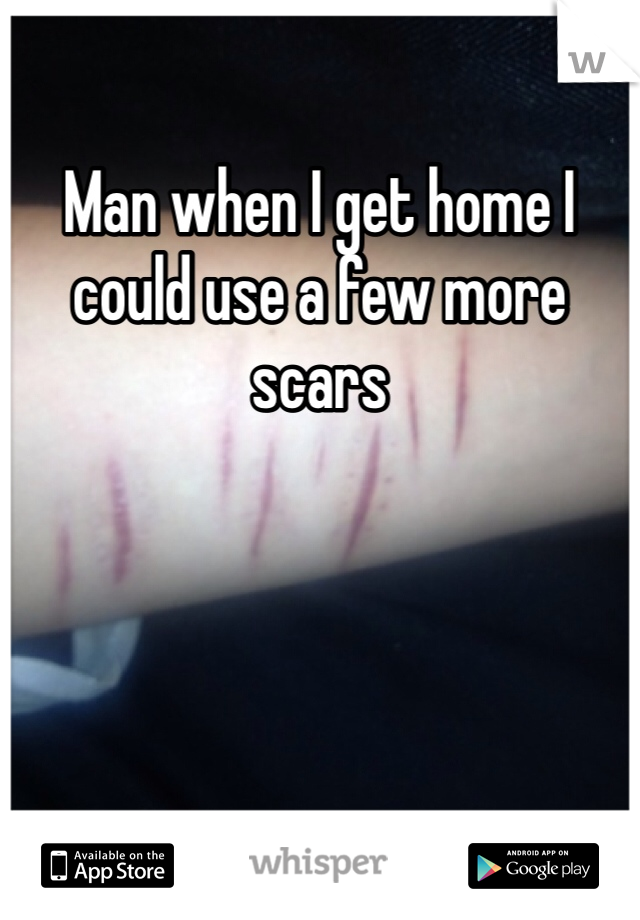 Man when I get home I could use a few more scars 