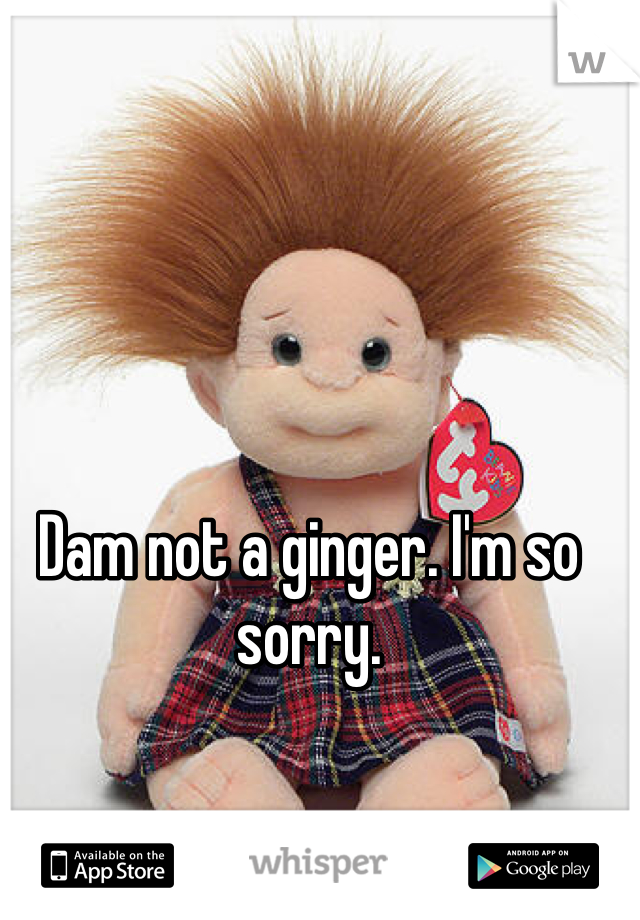 Dam not a ginger. I'm so sorry. 