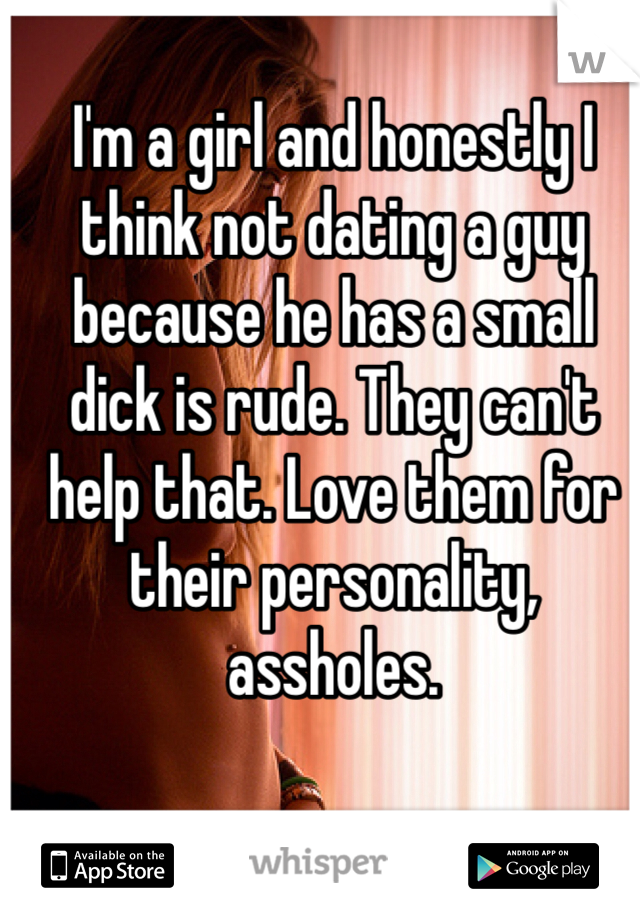 I'm a girl and honestly I think not dating a guy because he has a small dick is rude. They can't help that. Love them for their personality, assholes. 