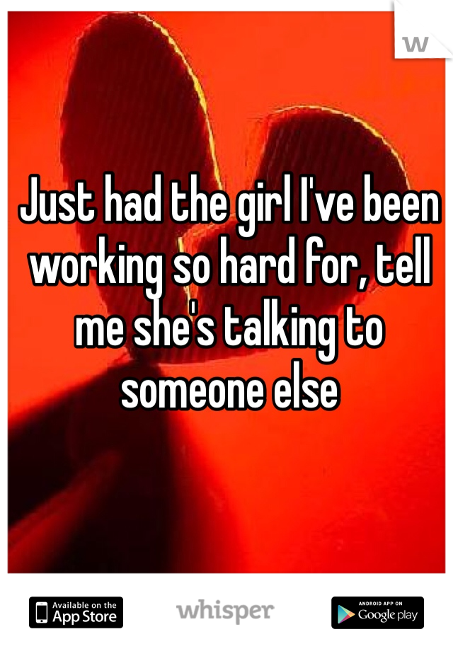 Just had the girl I've been working so hard for, tell me she's talking to someone else