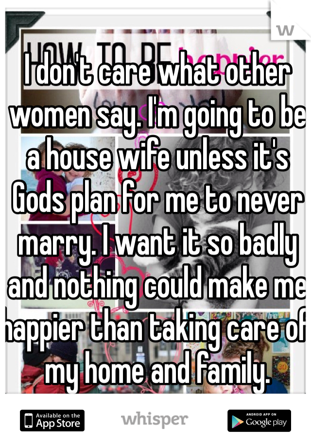 I don't care what other women say. I'm going to be a house wife unless it's Gods plan for me to never marry. I want it so badly and nothing could make me happier than taking care of my home and family. 