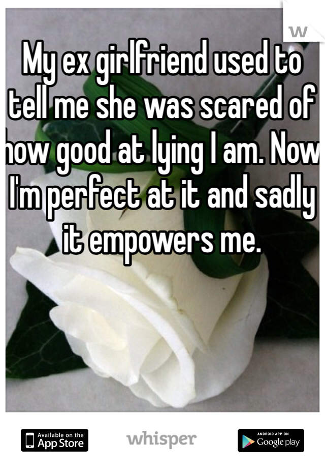 My ex girlfriend used to tell me she was scared of how good at lying I am. Now I'm perfect at it and sadly it empowers me.