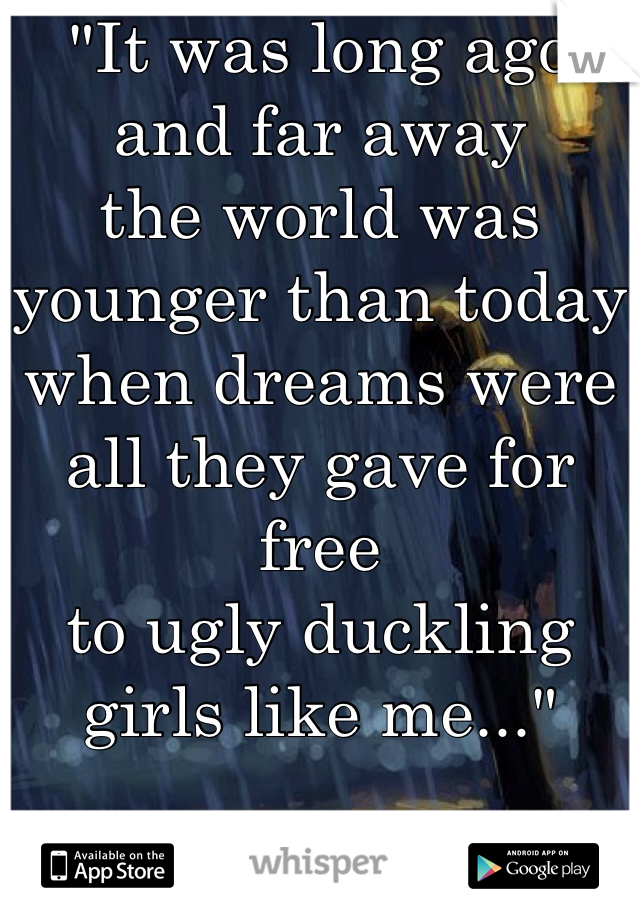 "It was long ago and far away
the world was younger than today
when dreams were all they gave for free
to ugly duckling girls like me..."

