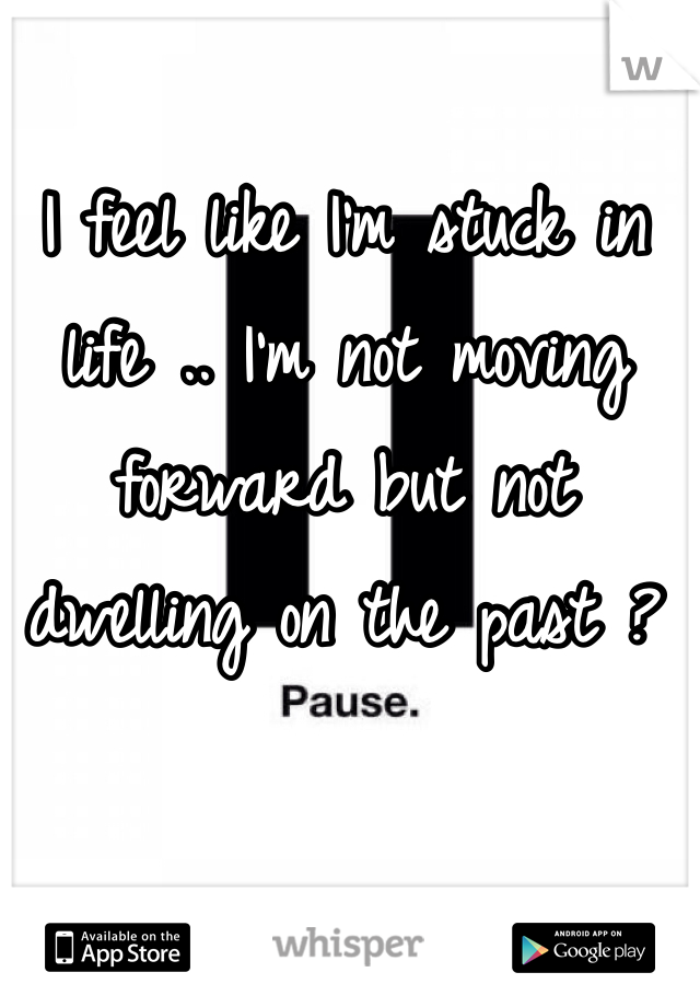 I feel like I'm stuck in life .. I'm not moving forward but not dwelling on the past ? 