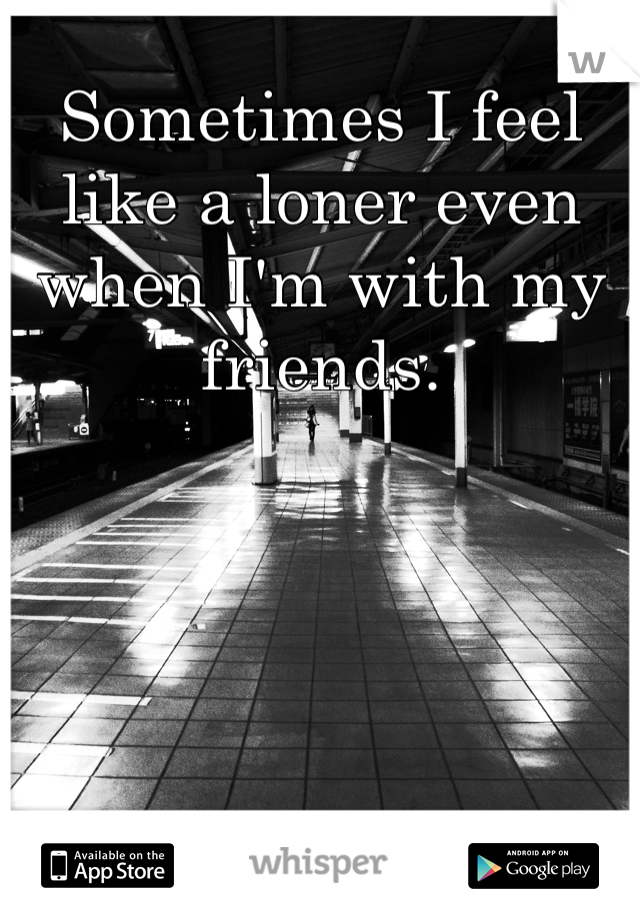 Sometimes I feel like a loner even when I'm with my friends. 
