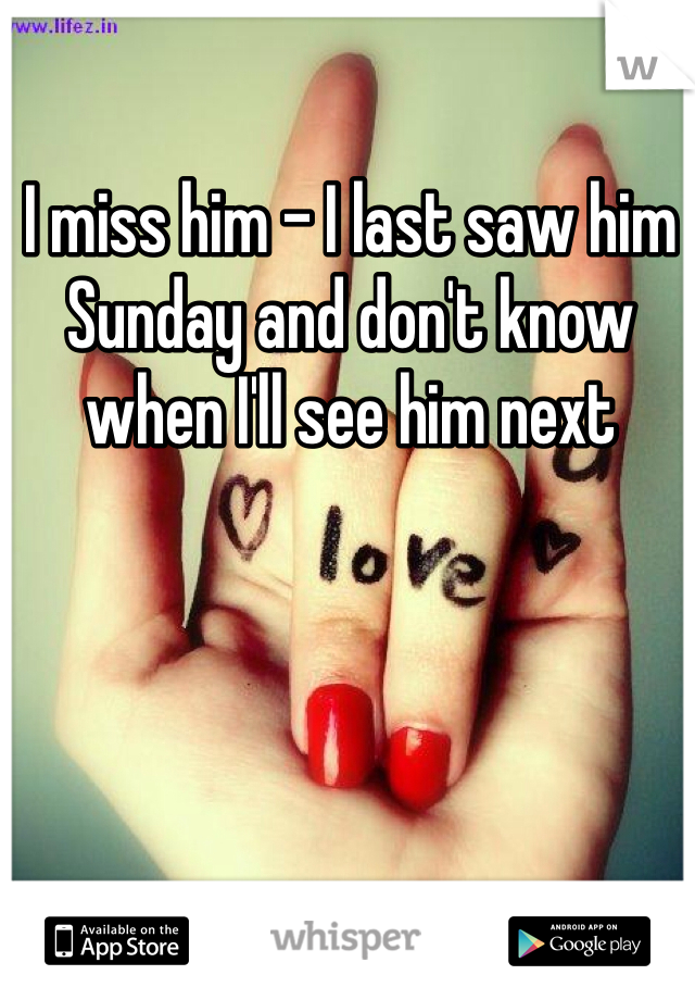 I miss him - I last saw him Sunday and don't know when I'll see him next
