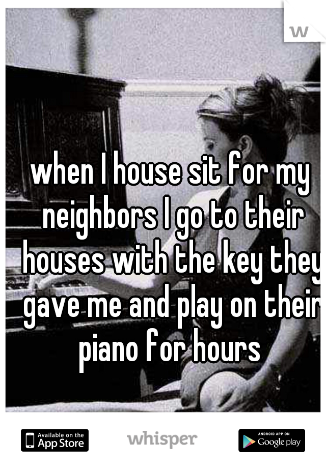 when I house sit for my neighbors I go to their houses with the key they gave me and play on their piano for hours 