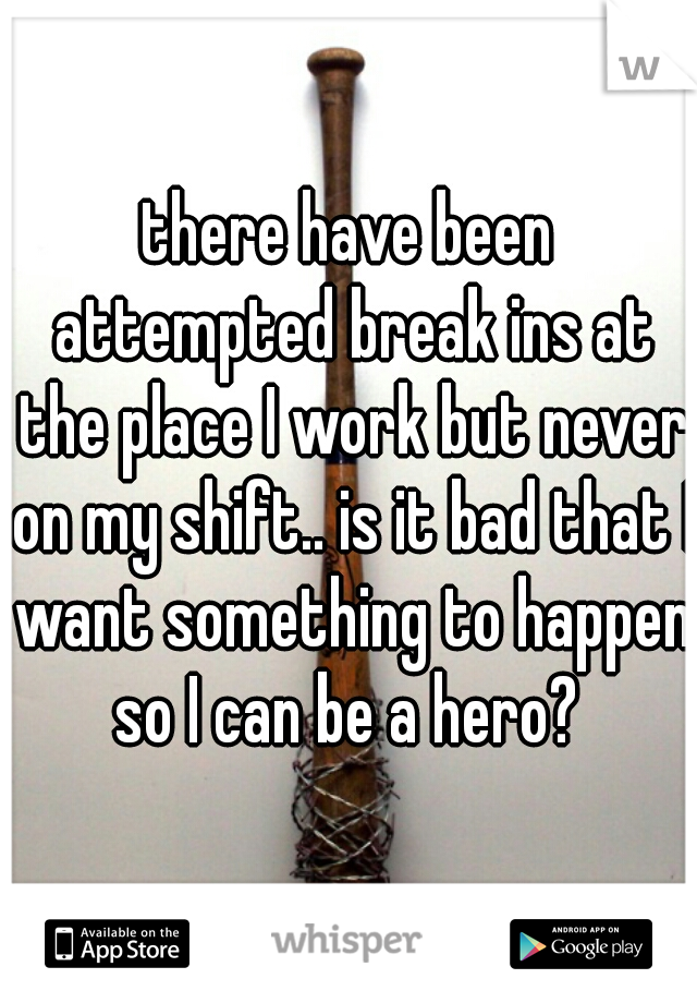 there have been attempted break ins at the place I work but never on my shift.. is it bad that I want something to happen so I can be a hero? 
