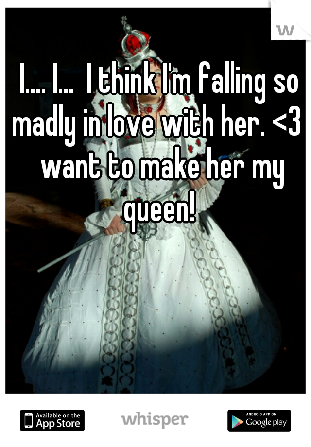 I.... I...  I think I'm falling so madly in love with her. <3 I want to make her my queen! 