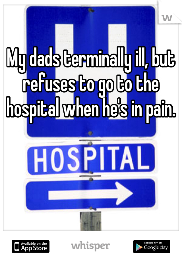 My dads terminally ill, but refuses to go to the hospital when he's in pain. 