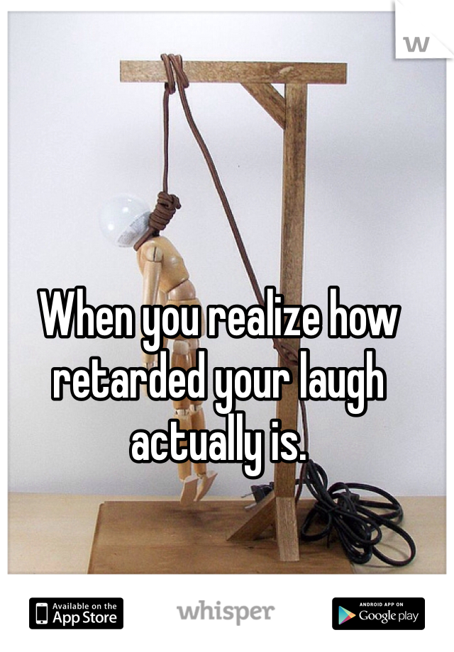 When you realize how retarded your laugh actually is.