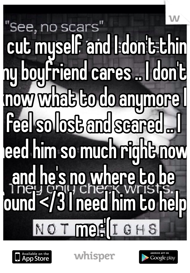 I cut myself and I don't thin my boyfriend cares .. I don't know what to do anymore I feel so lost and scared .. I need him so much right now and he's no where to be found </3 I need him to help me :'(
